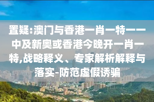 置疑:澳門與香港一肖一特一一中及新奧或香港今晚開一肖一特,戰(zhàn)略釋義、專家解析解釋與落實-防范虛假誘騙