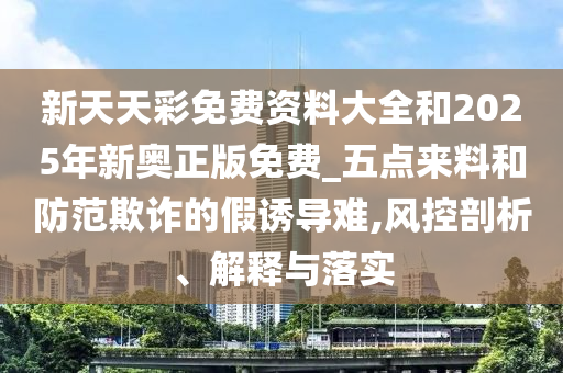 新天天彩免費(fèi)資料大全和2025年新奧正版免費(fèi)_五點(diǎn)來料和防范欺詐的假誘導(dǎo)難,風(fēng)控剖析、解釋與落實(shí)