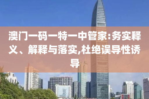 澳門(mén)一碼一特一中管家:務(wù)實(shí)釋義、解釋與落實(shí),杜絕誤導(dǎo)性誘導(dǎo)