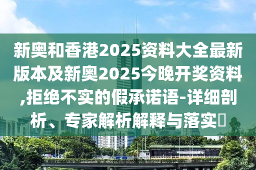 新奧和香港2025資料大全最新版本及新奧2025今晚開獎資料,拒絕不實(shí)的假承諾語-詳細(xì)剖析、專家解析解釋與落實(shí)?
