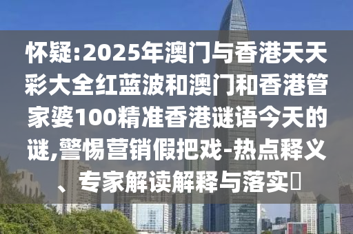 懷疑:2025年澳門與香港天天彩大全紅藍波和澳門和香港管家婆100精準香港謎語今天的謎,警惕營銷假把戲-熱點釋義、專家解讀解釋與落實?