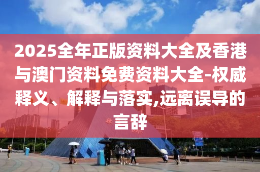 2025全年正版資料大全及香港與澳門資料免費(fèi)資料大全-權(quán)威釋義、解釋與落實(shí),遠(yuǎn)離誤導(dǎo)的言辭