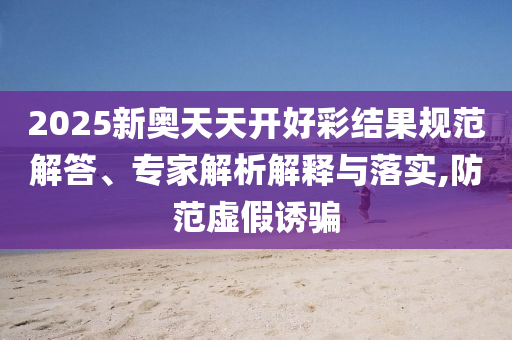 2025新奧天天開好彩結(jié)果規(guī)范解答、專家解析解釋與落實,防范虛假誘騙