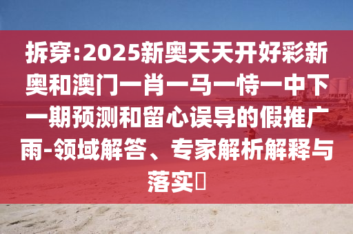 拆穿:2025新奧天天開好彩新奧和澳門一肖一馬一恃一中下一期預(yù)測(cè)和留心誤導(dǎo)的假推廣雨-領(lǐng)域解答、專家解析解釋與落實(shí)?