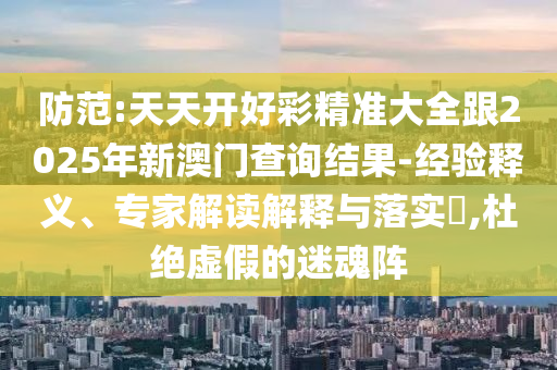 防范:天天開好彩精準大全跟2025年新澳門查詢結(jié)果-經(jīng)驗釋義、專家解讀解釋與落實?,杜絕虛假的迷魂陣