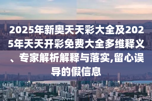 2025年新奧天天彩大全及2025年天天開彩免費大全多維釋義、專家解析解釋與落實,留心誤導的假信息