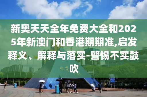 新奧天天全年免費大全和2025年新澳門和香港期期準(zhǔn),啟發(fā)釋義、解釋與落實-警惕不實鼓吹