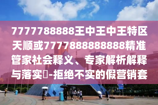 7777788888王中王中王特區(qū)天順或7777888888888精準(zhǔn)管家社會(huì)釋義、專家解析解釋與落實(shí)?-拒絕不實(shí)的假營(yíng)銷套
