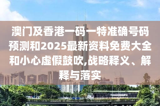 澳門及香港一碼一特準確號碼預測和2025最新資料免費大全和小心虛假鼓吹,戰(zhàn)略釋義、解釋與落實