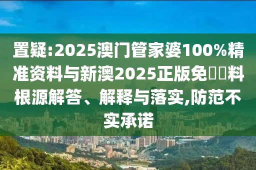 置疑:2025澳門管家婆100%精準(zhǔn)資料與新澳2025正版免費(fèi)資料根源解答、解釋與落實(shí),防范不實(shí)承諾