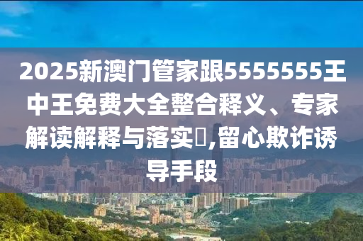 2025新澳門管家跟5555555王中王免費(fèi)大全整合釋義、專家解讀解釋與落實(shí)?,留心欺詐誘導(dǎo)手段