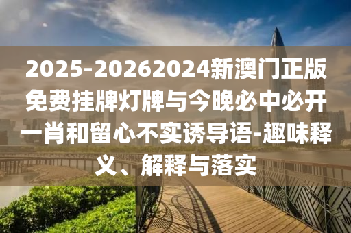 2025-20262024新澳門正版免費掛牌燈牌與今晚必中必開一肖和留心不實誘導(dǎo)語-趣味釋義、解釋與落實