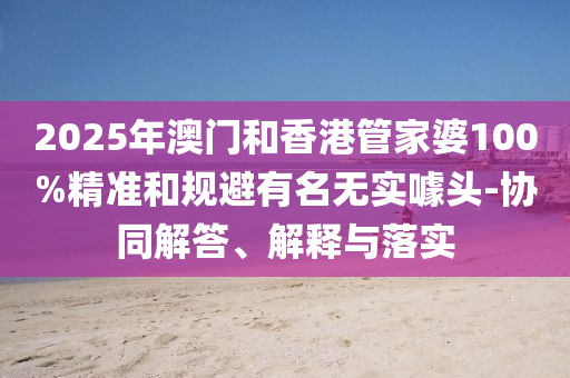 2025年澳門和香港管家婆100%精準(zhǔn)和規(guī)避有名無實(shí)噱頭-協(xié)同解答、解釋與落實(shí)
