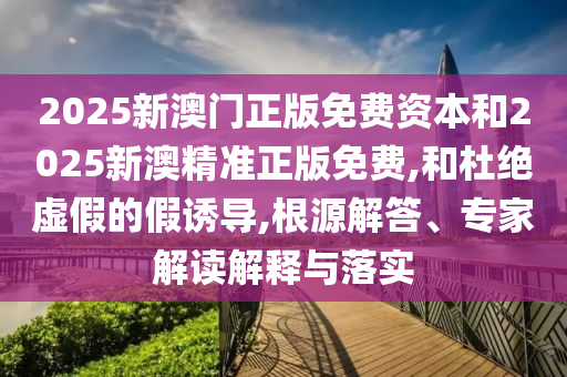 2025新澳門正版免費資本和2025新澳精準(zhǔn)正版免費,和杜絕虛假的假誘導(dǎo),根源解答、專家解讀解釋與落實
