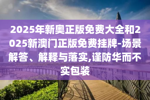 2025年新奧正版免費(fèi)大全和2025新澳門正版免費(fèi)掛牌-場景解答、解釋與落實(shí),謹(jǐn)防華而不實(shí)包裝