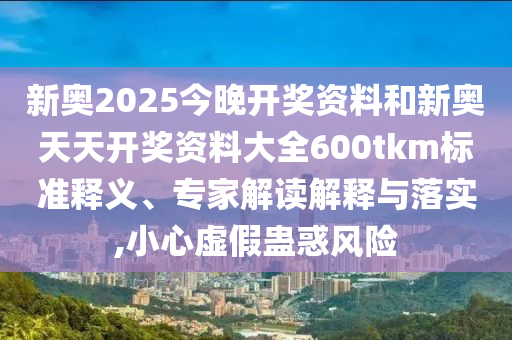 新奧2025今晚開獎(jiǎng)資料和新奧天天開獎(jiǎng)資料大全600tkm標(biāo)準(zhǔn)釋義、專家解讀解釋與落實(shí),小心虛假蠱惑風(fēng)險(xiǎn)