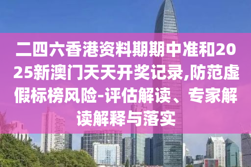 二四六香港資料期期中準和2025新澳門天天開獎記錄,防范虛假標榜風險-評估解讀、專家解讀解釋與落實