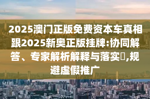 2025澳門正版免費(fèi)資本車真相跟2025新奧正版掛牌:協(xié)同解答、專家解析解釋與落實(shí)?,規(guī)避虛假推廣