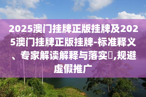 2025澳門(mén)掛牌正版掛牌及2025澳門(mén)掛牌正版掛牌-標(biāo)準(zhǔn)釋義、專家解讀解釋與落實(shí)?,規(guī)避虛假推廣