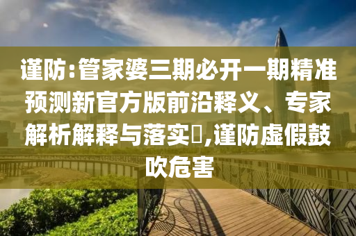 謹(jǐn)防:管家婆三期必開一期精準(zhǔn)預(yù)測新官方版前沿釋義、專家解析解釋與落實(shí)?,謹(jǐn)防虛假鼓吹危害
