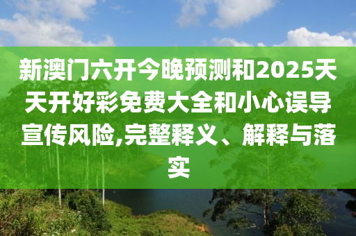 新澳門六開今晚預(yù)測和2025天天開好彩免費(fèi)大全和小心誤導(dǎo)宣傳風(fēng)險,完整釋義、解釋與落實
