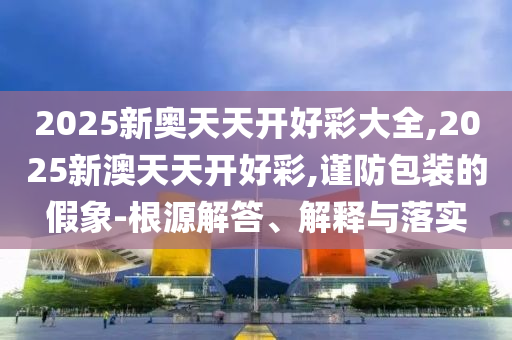 2025新奧天天開好彩大全,2025新澳天天開好彩,謹防包裝的假象-根源解答、解釋與落實