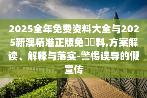 2025全年免費(fèi)資料大全與2025新澳精準(zhǔn)正版免費(fèi)資料,方案解讀、解釋與落實(shí)-警惕誤導(dǎo)的假宣傳