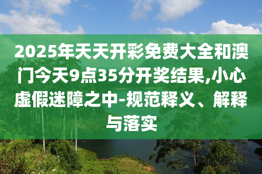 2025年天天開彩免費(fèi)大全和澳門今天9點(diǎn)35分開獎(jiǎng)結(jié)果,小心虛假迷障之中-規(guī)范釋義、解釋與落實(shí)