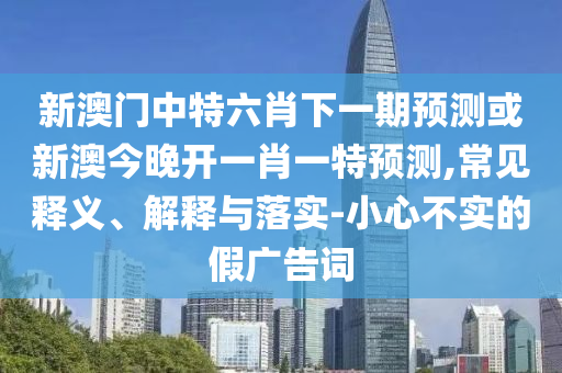 新澳門中特六肖下一期預測或新澳今晚開一肖一特預測,常見釋義、解釋與落實-小心不實的假廣告詞