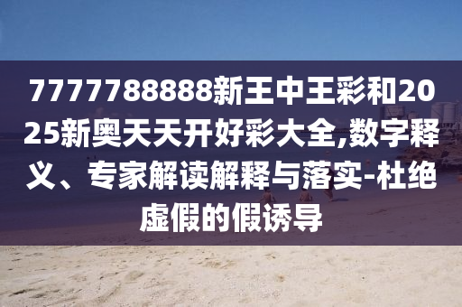 7777788888新王中王彩和2025新奧天天開好彩大全,數(shù)字釋義、專家解讀解釋與落實-杜絕虛假的假誘導