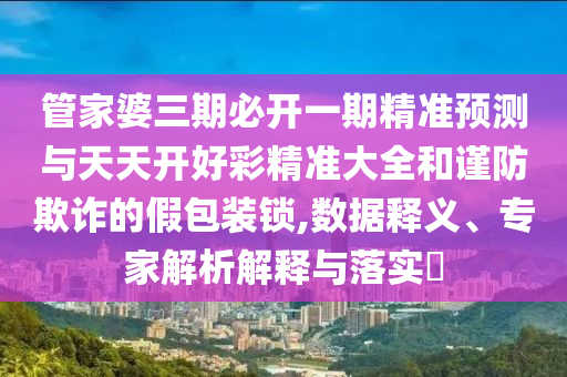 管家婆三期必開一期精準預測與天天開好彩精準大全和謹防欺詐的假包裝鎖,數據釋義、專家解析解釋與落實?