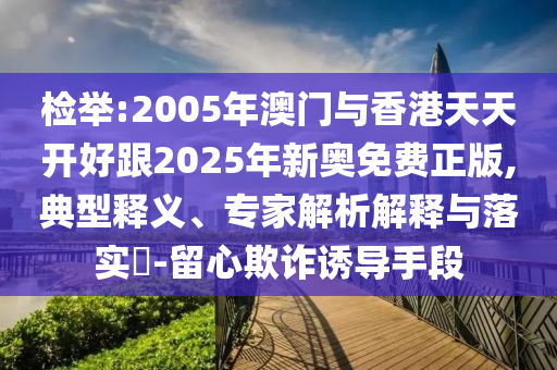 檢舉:2005年澳門(mén)與香港天天開(kāi)好跟2025年新奧免費(fèi)正版,典型釋義、專(zhuān)家解析解釋與落實(shí)?-留心欺詐誘導(dǎo)手段