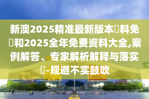 新澳2025精準(zhǔn)最新版本資料免費(fèi)和2025全年免費(fèi)資料大全,案例解答、專(zhuān)家解析解釋與落實(shí)?-規(guī)避不實(shí)鼓吹