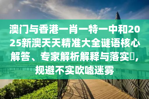 澳門與香港一肖一特一中和2025新澳天天精準(zhǔn)大全謎語核心解答、專家解析解釋與落實?,規(guī)避不實吹噓迷霧