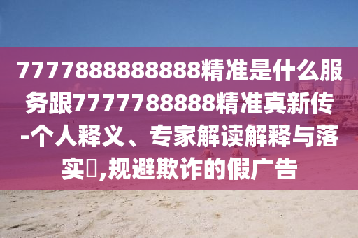 7777888888888精準(zhǔn)是什么服務(wù)跟7777788888精準(zhǔn)真新傳-個(gè)人釋義、專家解讀解釋與落實(shí)?,規(guī)避欺詐的假?gòu)V告