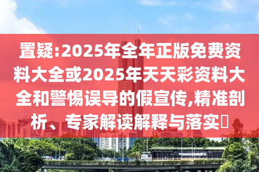 置疑:2025年全年正版免費(fèi)資料大全或2025年天天彩資料大全和警惕誤導(dǎo)的假宣傳,精準(zhǔn)剖析、專家解讀解釋與落實(shí)?