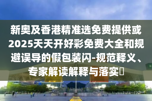 新奧及香港精準(zhǔn)選免費(fèi)提供或2025天天開好彩免費(fèi)大全和規(guī)避誤導(dǎo)的假包裝閃-規(guī)范釋義、專家解讀解釋與落實(shí)?