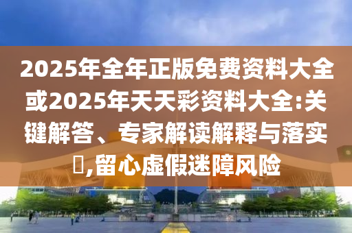 2025年全年正版免費資料大全或2025年天天彩資料大全:關鍵解答、專家解讀解釋與落實?,留心虛假迷障風險