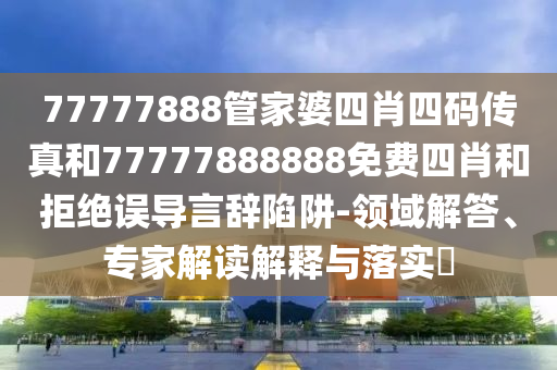77777888管家婆四肖四碼傳真和77777888888免費四肖和拒絕誤導(dǎo)言辭陷阱-領(lǐng)域解答、專家解讀解釋與落實?