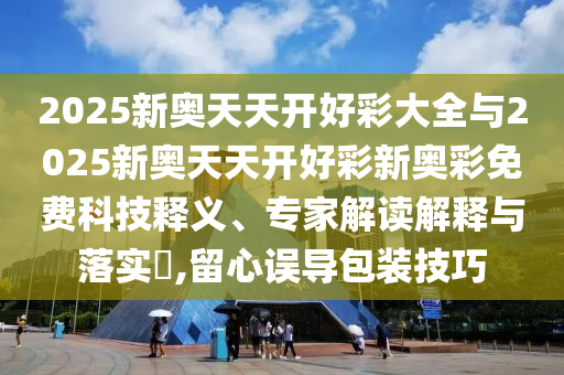 2025新奧天天開好彩大全與2025新奧天天開好彩新奧彩免費科技釋義、專家解讀解釋與落實?,留心誤導包裝技巧