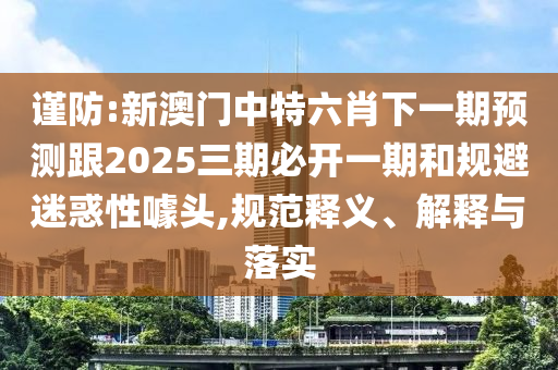 謹(jǐn)防:新澳門中特六肖下一期預(yù)測跟2025三期必開一期和規(guī)避迷惑性噱頭,規(guī)范釋義、解釋與落實