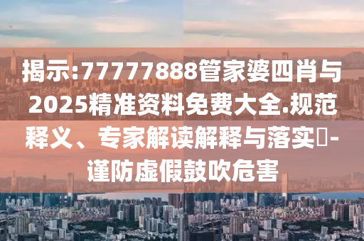 揭示:77777888管家婆四肖與2025精準(zhǔn)資料免費(fèi)大全.規(guī)范釋義、專家解讀解釋與落實(shí)?-謹(jǐn)防虛假鼓吹危害