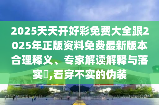 2025天天開(kāi)好彩免費(fèi)大全跟2025年正版資料免費(fèi)最新版本合理釋義、專(zhuān)家解讀解釋與落實(shí)?,看穿不實(shí)的偽裝