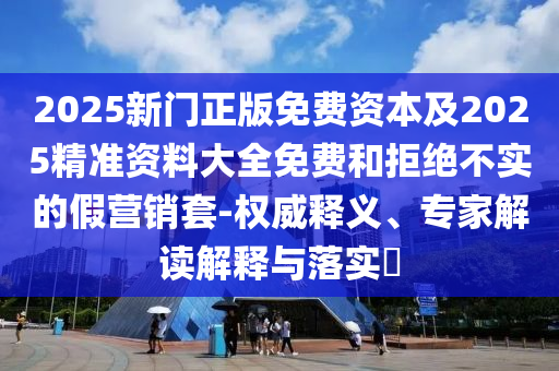 2025新門正版免費(fèi)資本及2025精準(zhǔn)資料大全免費(fèi)和拒絕不實(shí)的假營(yíng)銷套-權(quán)威釋義、專家解讀解釋與落實(shí)?