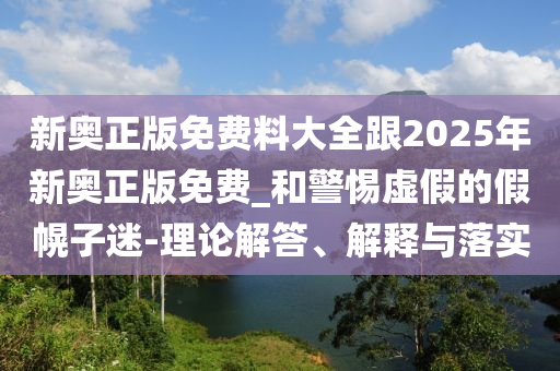 新奧正版免費料大全跟2025年新奧正版免費_和警惕虛假的假幌子迷-理論解答、解釋與落實