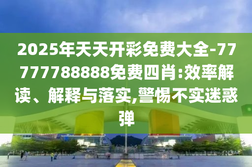 2025年天天開彩免費大全-77777788888免費四肖:效率解讀、解釋與落實,警惕不實迷惑彈