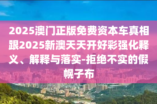 2025澳門正版免費(fèi)資本車真相跟2025新澳天天開好彩強(qiáng)化釋義、解釋與落實(shí)-拒絕不實(shí)的假幌子布