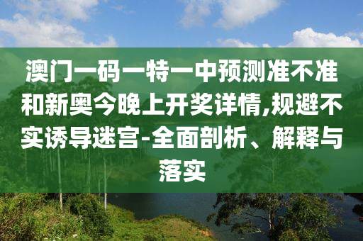 澳門一碼一特一中預(yù)測準(zhǔn)不準(zhǔn)和新奧今晚上開獎詳情,規(guī)避不實誘導(dǎo)迷宮-全面剖析、解釋與落實