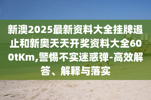 新澳2025最新資料大全掛牌遏止和新奧天天開獎資料大全600tKm,警惕不實迷惑彈-高效解答、解釋與落實