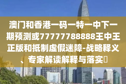 澳門和香港一碼一特一中下一期預(yù)測或77777788888王中王正版和抵制虛假迷障-戰(zhàn)略釋義、專家解讀解釋與落實(shí)?